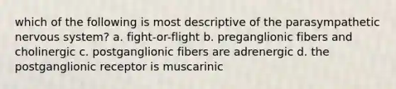 which of the following is most descriptive of the parasympathetic nervous system? a. fight-or-flight b. preganglionic fibers and cholinergic c. postganglionic fibers are adrenergic d. the postganglionic receptor is muscarinic