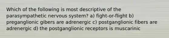 Which of the following is most descriptive of the parasympathetic <a href='https://www.questionai.com/knowledge/kThdVqrsqy-nervous-system' class='anchor-knowledge'>nervous system</a>? a) fight-or-flight b) preganglionic gibers are adrenergic c) postganglionic fibers are adrenergic d) the postganglionic receptors is muscarinic