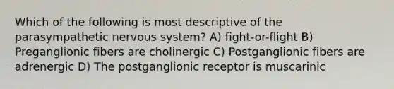 Which of the following is most descriptive of the parasympathetic nervous system? A) fight-or-flight B) Preganglionic fibers are cholinergic C) Postganglionic fibers are adrenergic D) The postganglionic receptor is muscarinic