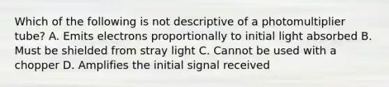 Which of the following is not descriptive of a photomultiplier tube? A. Emits electrons proportionally to initial light absorbed B. Must be shielded from stray light C. Cannot be used with a chopper D. Amplifies the initial signal received