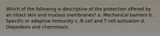 Which of the following is descriptive of the protection offered by an intact skin and mucous membranes? a. Mechanical barriers b. Specific or adaptive immunity c. B cell and T cell activation d. Diapedesis and chemotaxis