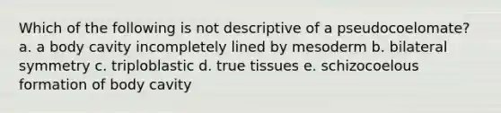 Which of the following is not descriptive of a pseudocoelomate? a. a body cavity incompletely lined by mesoderm b. bilateral symmetry c. triploblastic d. true tissues e. schizocoelous formation of body cavity