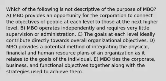 Which of the following is not descriptive of the purpose of MBO? A) MBO provides an opportunity for the corporation to connect the objectives of people at each level to those at the next higher level. B) MBO operates independently and requires very little supervision or administration. C) The goals at each level ideally contribute directly towards overall organizational objectives. D) MBO provides a potential method of integrating the physical, financial and human resource plans of an organization as it relates to the goals of the individual. E) MBO ties the corporate, business, and functional objectives together along with the strategies used to achieve them.