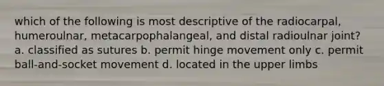 which of the following is most descriptive of the radiocarpal, humeroulnar, metacarpophalangeal, and distal radioulnar joint? a. classified as sutures b. permit hinge movement only c. permit ball-and-socket movement d. located in the upper limbs