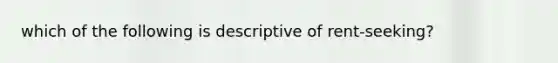 which of the following is descriptive of rent-seeking?