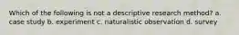 Which of the following is not a descriptive research method? a. case study b. experiment c. naturalistic observation d. survey