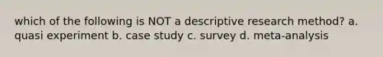 which of the following is NOT a descriptive research method? a. quasi experiment b. case study c. survey d. meta-analysis