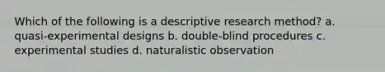 Which of the following is a descriptive research method? a. quasi-experimental designs b. double-blind procedures c. experimental studies d. naturalistic observation