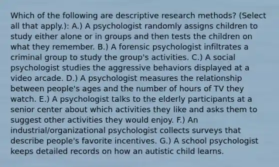 Which of the following are descriptive research methods? (Select all that apply.): A.) A psychologist randomly assigns children to study either alone or in groups and then tests the children on what they remember. B.) A forensic psychologist infiltrates a criminal group to study the group's activities. C.) A social psychologist studies the aggressive behaviors displayed at a video arcade. D.) A psychologist measures the relationship between people's ages and the number of hours of TV they watch. E.) A psychologist talks to the elderly participants at a senior center about which activities they like and asks them to suggest other activities they would enjoy. F.) An industrial/organizational psychologist collects surveys that describe people's favorite incentives. G.) A school psychologist keeps detailed records on how an autistic child learns.