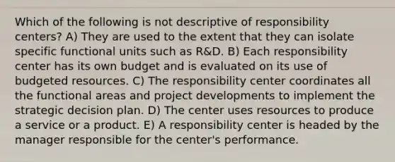 Which of the following is not descriptive of responsibility centers? A) They are used to the extent that they can isolate specific functional units such as R&D. B) Each responsibility center has its own budget and is evaluated on its use of budgeted resources. C) The responsibility center coordinates all the functional areas and project developments to implement the strategic decision plan. D) The center uses resources to produce a service or a product. E) A responsibility center is headed by the manager responsible for the center's performance.