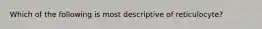 Which of the following is most descriptive of reticulocyte?