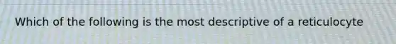 Which of the following is the most descriptive of a reticulocyte