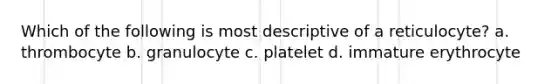 Which of the following is most descriptive of a reticulocyte? a. thrombocyte b. granulocyte c. platelet d. immature erythrocyte