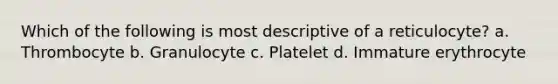 Which of the following is most descriptive of a reticulocyte? a. Thrombocyte b. Granulocyte c. Platelet d. Immature erythrocyte