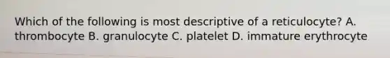 Which of the following is most descriptive of a reticulocyte? A. thrombocyte B. granulocyte C. platelet D. immature erythrocyte