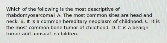 Which of the following is the most descriptive of rhabdomyosarcoma? A. The most common sites are head and neck. B. It is a common hereditary neoplasm of childhood. C. It is the most common bone tumor of childhood. D. It is a benign tumor and unusual in children.