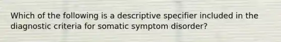 Which of the following is a descriptive specifier included in the diagnostic criteria for somatic symptom disorder?