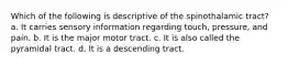 Which of the following is descriptive of the spinothalamic tract? a. It carries sensory information regarding touch, pressure, and pain. b. It is the major motor tract. c. It is also called the pyramidal tract. d. It is a descending tract.