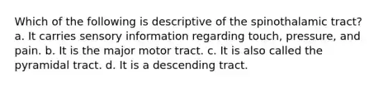Which of the following is descriptive of the spinothalamic tract? a. It carries sensory information regarding touch, pressure, and pain. b. It is the major motor tract. c. It is also called the pyramidal tract. d. It is a descending tract.