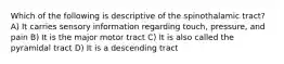 Which of the following is descriptive of the spinothalamic tract? A) It carries sensory information regarding touch, pressure, and pain B) It is the major motor tract C) It is also called the pyramidal tract D) It is a descending tract