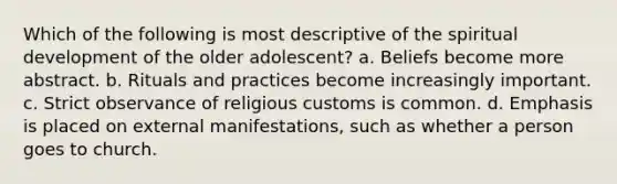 Which of the following is most descriptive of the spiritual development of the older adolescent? a. Beliefs become more abstract. b. Rituals and practices become increasingly important. c. Strict observance of religious customs is common. d. Emphasis is placed on external manifestations, such as whether a person goes to church.