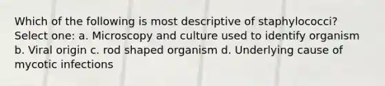 Which of the following is most descriptive of staphylococci? Select one: a. Microscopy and culture used to identify organism b. Viral origin c. rod shaped organism d. Underlying cause of mycotic infections