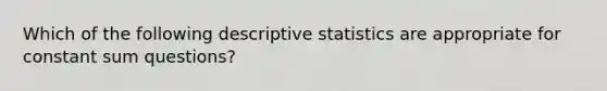 Which of the following descriptive statistics are appropriate for constant sum questions?