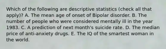 Which of the following are descriptive statistics (check all that apply)? A. The mean age of onset of Bipolar disorder. B. The number of people who were considered mentally ill in the year 1983. C. A prediction of next month's suicide rate. D. The median price of anti-anxiety drugs. E. The IQ of the smartest woman in the world.