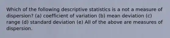 Which of the following descriptive statistics is a not a measure of dispersion? (a) coefficient of variation (b) mean deviation (c) range (d) standard deviation (e) All of the above are measures of dispersion.