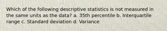 Which of the following <a href='https://www.questionai.com/knowledge/kRTZ1WGkcp-descriptive-statistics' class='anchor-knowledge'>descriptive statistics</a> is not measured in the same units as the data? a. ​35th percentile b. ​Interquartile range c. <a href='https://www.questionai.com/knowledge/kqGUr1Cldy-standard-deviation' class='anchor-knowledge'>standard deviation</a> d. ​Variance