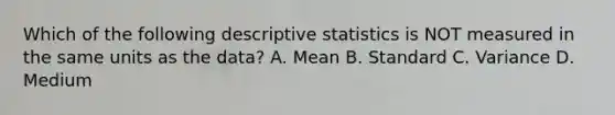 Which of the following descriptive statistics is NOT measured in the same units as the data? A. Mean B. Standard C. Variance D. Medium