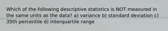 Which of the following descriptive statistics is NOT measured in the same units as the data? a) variance b) standard deviation c) 35th percentile d) interquartile range