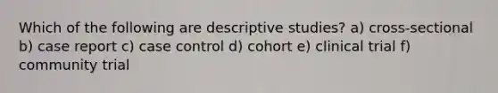 Which of the following are descriptive studies? a) cross-sectional b) case report c) case control d) cohort e) clinical trial f) community trial