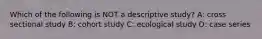Which of the following is NOT a descriptive study? A: cross sectional study B: cohort study C: ecological study D: case series