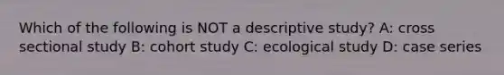 Which of the following is NOT a descriptive study? A: cross sectional study B: cohort study C: ecological study D: case series