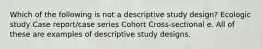 Which of the following is not a descriptive study design? Ecologic study Case report/case series Cohort Cross-sectional e. All of these are examples of descriptive study designs.