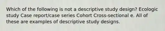 Which of the following is not a descriptive study design? Ecologic study Case report/case series Cohort Cross-sectional e. All of these are examples of descriptive study designs.