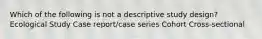 Which of the following is not a descriptive study design? Ecological Study Case report/case series Cohort Cross-sectional