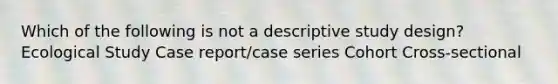 Which of the following is not a descriptive study design? Ecological Study Case report/case series Cohort Cross-sectional