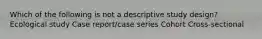 Which of the following is not a descriptive study design? Ecological study Case report/case series Cohort Cross-sectional