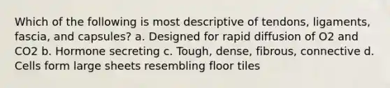 Which of the following is most descriptive of tendons, ligaments, fascia, and capsules? a. Designed for rapid diffusion of O2 and CO2 b. Hormone secreting c. Tough, dense, fibrous, connective d. Cells form large sheets resembling floor tiles