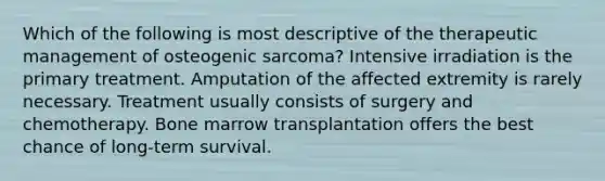 Which of the following is most descriptive of the therapeutic management of osteogenic sarcoma? Intensive irradiation is the primary treatment. Amputation of the affected extremity is rarely necessary. Treatment usually consists of surgery and chemotherapy. Bone marrow transplantation offers the best chance of long-term survival.