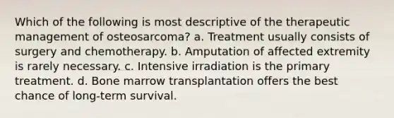 Which of the following is most descriptive of the therapeutic management of osteosarcoma? a. Treatment usually consists of surgery and chemotherapy. b. Amputation of affected extremity is rarely necessary. c. Intensive irradiation is the primary treatment. d. Bone marrow transplantation offers the best chance of long-term survival.