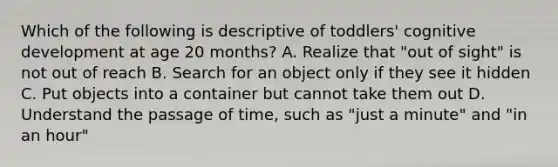 Which of the following is descriptive of toddlers' cognitive development at age 20 months? A. Realize that "out of sight" is not out of reach B. Search for an object only if they see it hidden C. Put objects into a container but cannot take them out D. Understand the passage of time, such as "just a minute" and "in an hour"