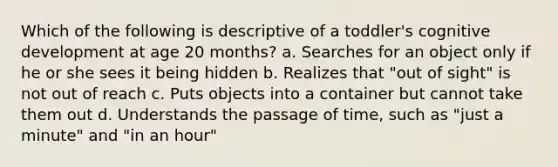 Which of the following is descriptive of a toddler's cognitive development at age 20 months? a. Searches for an object only if he or she sees it being hidden b. Realizes that "out of sight" is not out of reach c. Puts objects into a container but cannot take them out d. Understands the passage of time, such as "just a minute" and "in an hour"