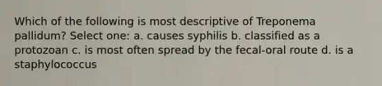 Which of the following is most descriptive of Treponema pallidum? Select one: a. causes syphilis b. classified as a protozoan c. is most often spread by the fecal-oral route d. is a staphylococcus