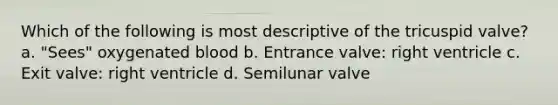 Which of the following is most descriptive of the tricuspid valve? a. "Sees" oxygenated blood b. Entrance valve: right ventricle c. Exit valve: right ventricle d. Semilunar valve