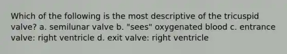 Which of the following is the most descriptive of the tricuspid valve? a. semilunar valve b. "sees" oxygenated blood c. entrance valve: right ventricle d. exit valve: right ventricle