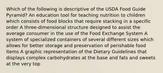 Which of the following is descriptive of the USDA Food Guide Pyramid? An education tool for teaching nutrition to children which consists of food blocks that require stacking in a specific order A three-dimensional structure designed to assist the average consumer in the use of the Food Exchange System A system of specialized containers of several different sizes which allows for better storage and preservation of perishable food items A graphic representation of the Dietary Guidelines that displays complex carbohydrates at the base and fats and sweets at the very top