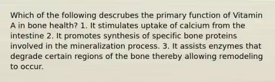 Which of the following descrubes the primary function of Vitamin A in bone health? 1. It stimulates uptake of calcium from the intestine 2. It promotes synthesis of specific bone proteins involved in the mineralization process. 3. It assists enzymes that degrade certain regions of the bone thereby allowing remodeling to occur.